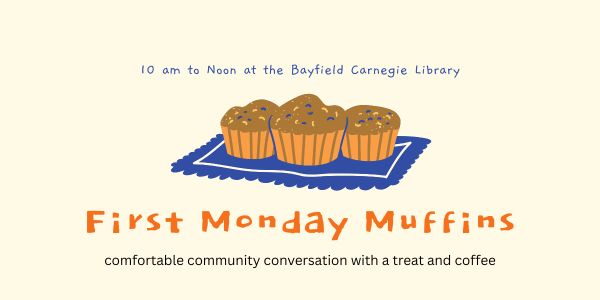 10 am to Noon at the Bayfield Carnegie Library. First Monday Muffins. Comfortable community conversation with a treat and coffee.